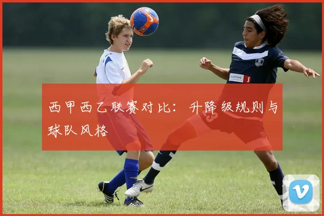 西甲西乙联赛对比：升降级规则与球队风格