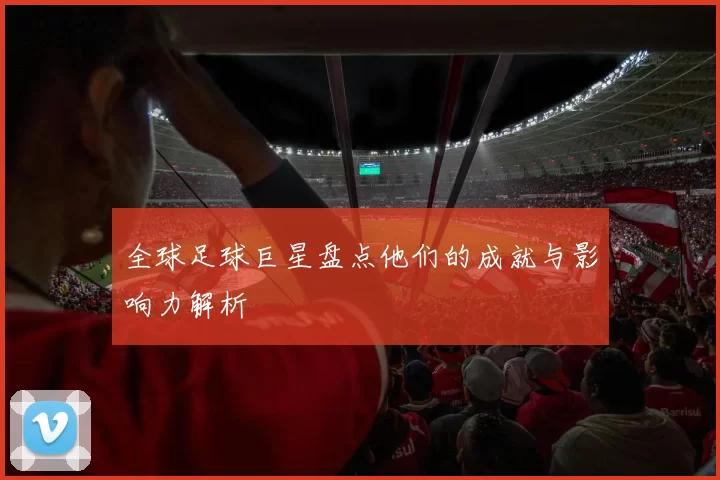 全球足球巨星盘点他们的成就与影响力解析
