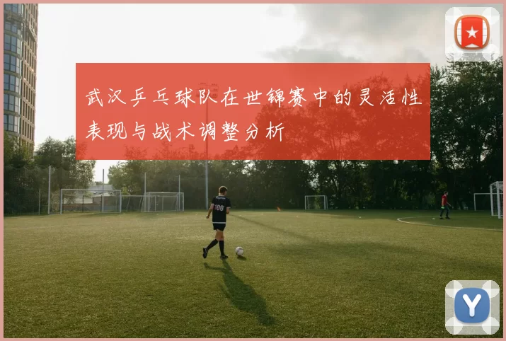 武汉乒乓球队在世锦赛中的灵活性表现与战术调整分析