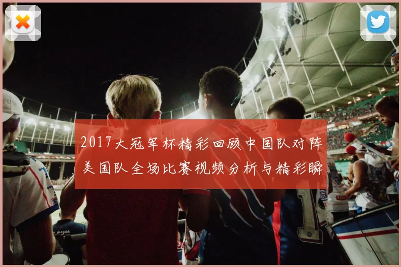 2017大冠军杯精彩回顾中国队对阵美国队全场比赛视频分析与精彩瞬间分享