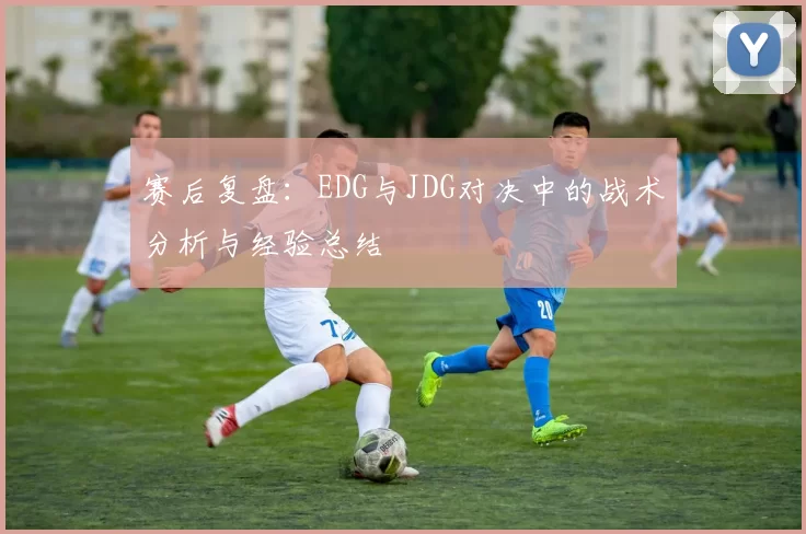 赛后复盘：EDG与JDG对决中的战术分析与经验总结