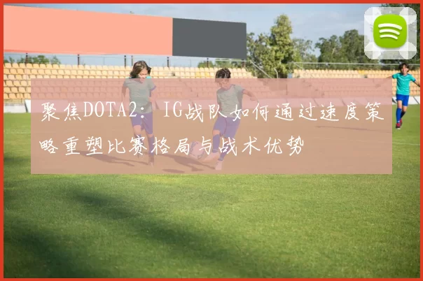 聚焦DOTA2：IG战队如何通过速度策略重塑比赛格局与战术优势