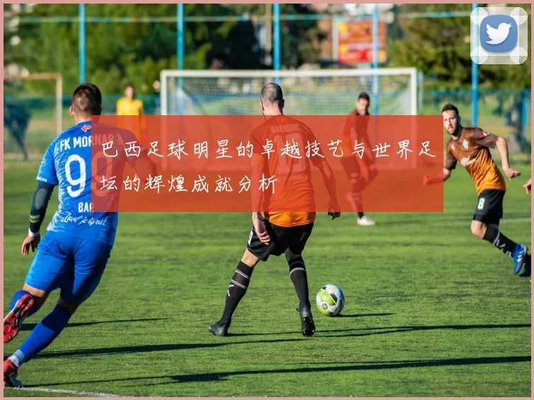 巴西足球明星的卓越技艺与世界足坛的辉煌成就分析