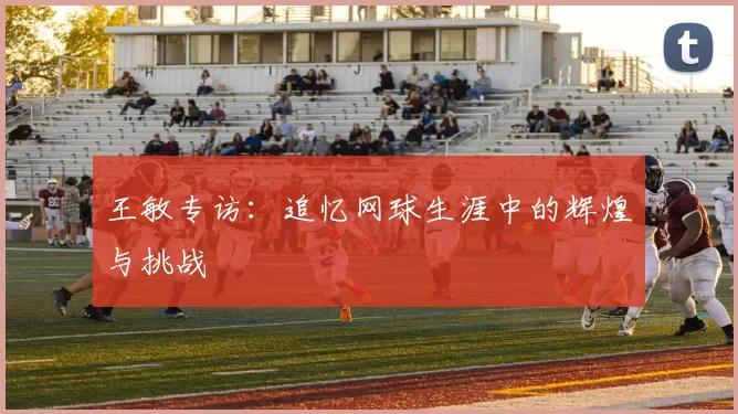 王敏专访：追忆网球生涯中的辉煌与挑战