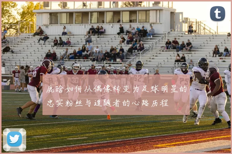 鹿晗如何从偶像转变为足球明星的忠实粉丝与追随者的心路历程
