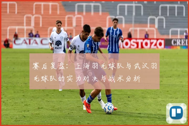 赛后复盘：上海羽毛球队与武汉羽毛球队的实力对决与战术分析