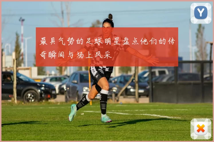 最具气势的足球明星盘点他们的传奇瞬间与场上风采