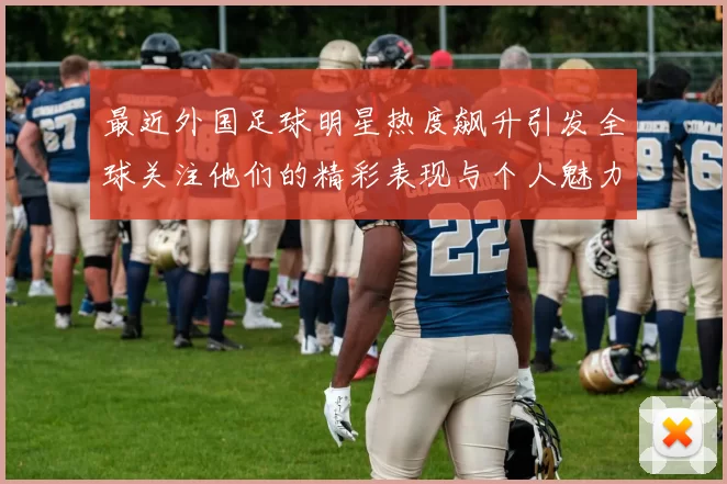 最近外国足球明星热度飙升引发全球关注他们的精彩表现与个人魅力