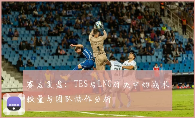 赛后复盘：TES与LNG对决中的战术较量与团队协作分析