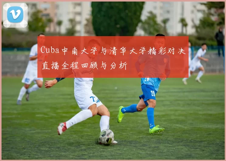 Cuba中南大学与清华大学精彩对决直播全程回顾与分析