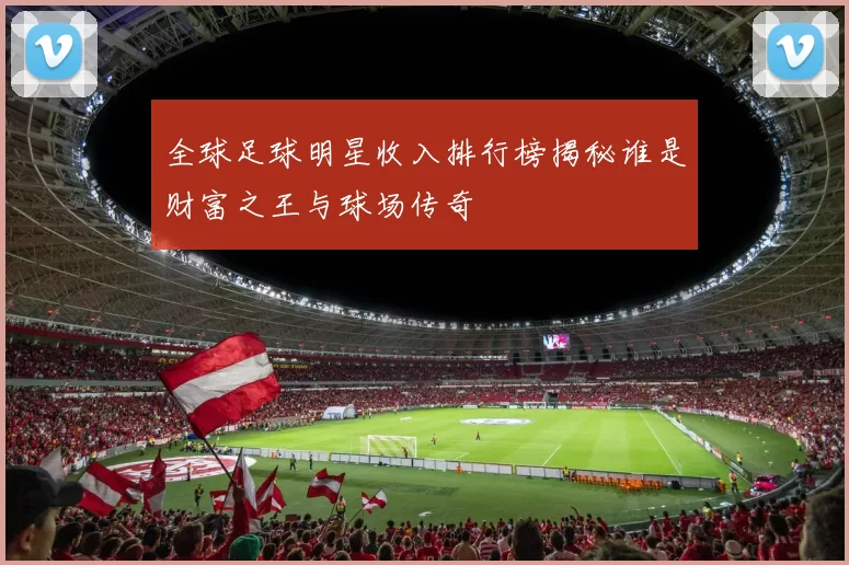 全球足球明星收入排行榜揭秘谁是财富之王与球场传奇