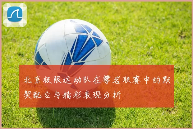 北京极限运动队在攀岩联赛中的默契配合与精彩表现分析