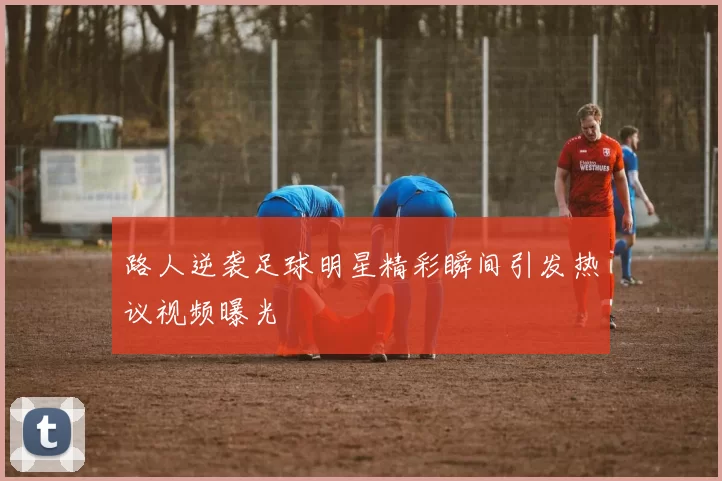 路人逆袭足球明星精彩瞬间引发热议视频曝光