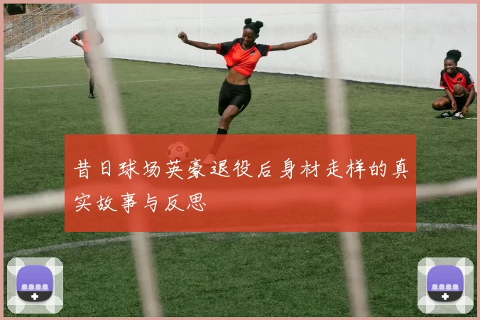 昔日球场英豪退役后身材走样的真实故事与反思