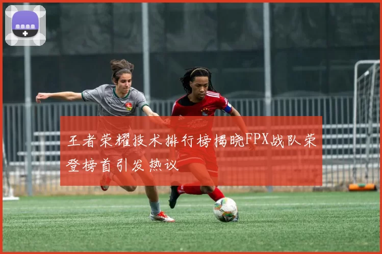王者荣耀技术排行榜揭晓FPX战队荣登榜首引发热议