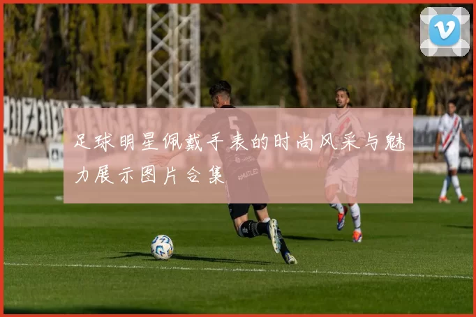 足球明星佩戴手表的时尚风采与魅力展示图片合集