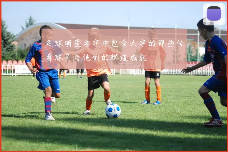 足球明星名字中包含大字的那些传奇球员与他们的辉煌成就