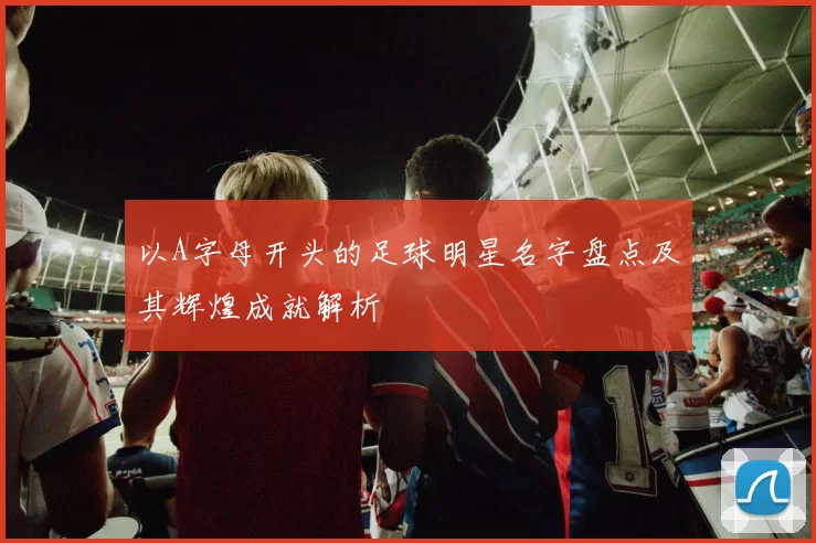 以A字母开头的足球明星名字盘点及其辉煌成就解析