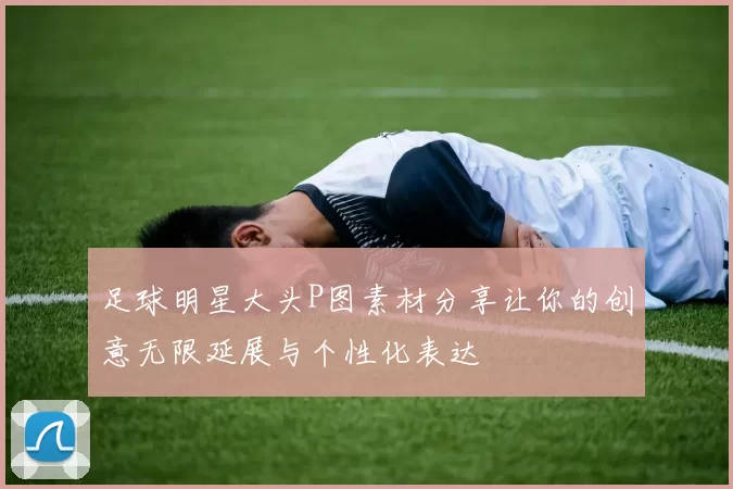 足球明星大头P图素材分享让你的创意无限延展与个性化表达