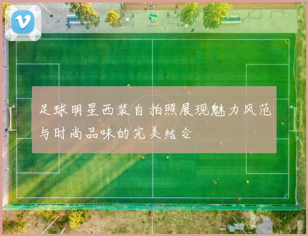足球明星西装自拍照展现魅力风范与时尚品味的完美结合
