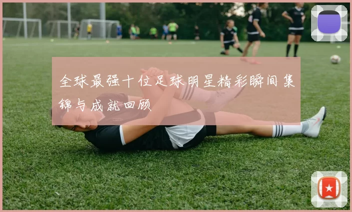 全球最强十位足球明星精彩瞬间集锦与成就回顾
