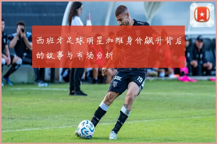 西班牙足球明星加维身价飙升背后的故事与市场分析