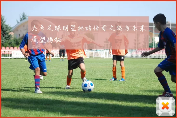 九号足球明星托的传奇之路与未来展望揭秘