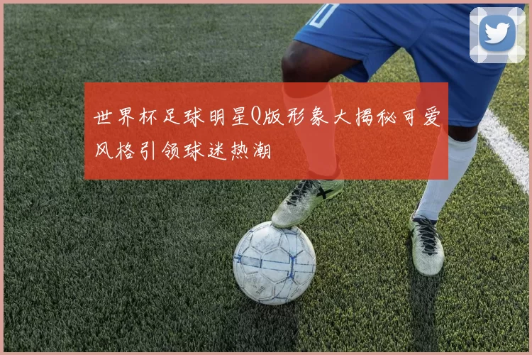 世界杯足球明星Q版形象大揭秘可爱风格引领球迷热潮