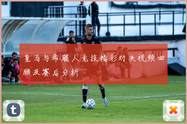 皇马与希腊人竞技精彩对决视频回顾及赛后分析