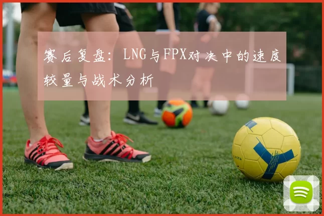 赛后复盘：LNG与FPX对决中的速度较量与战术分析