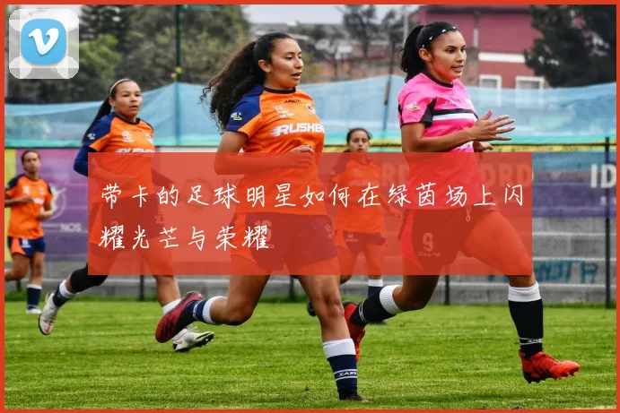 带卡的足球明星如何在绿茵场上闪耀光芒与荣耀