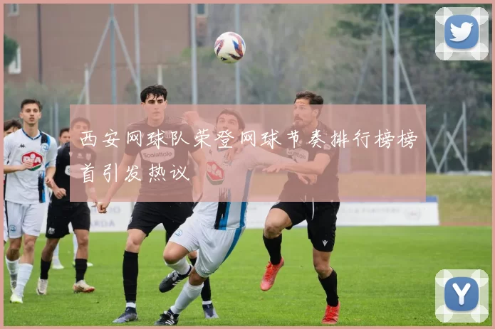 西安网球队荣登网球节奏排行榜榜首引发热议