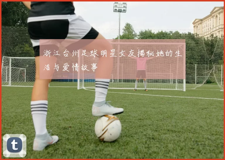浙江台州足球明星女友揭秘她的生活与爱情故事