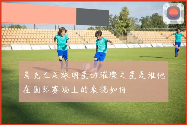 乌克兰足球明星的璀璨之星是谁他在国际赛场上的表现如何