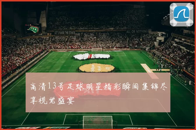 高清13号足球明星精彩瞬间集锦尽享视觉盛宴