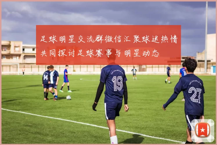 足球明星交流群微信汇聚球迷热情共同探讨足球赛事与明星动态