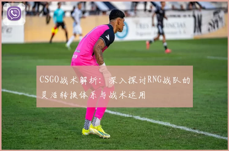 CSGO战术解析：深入探讨RNG战队的灵活转换体系与战术运用