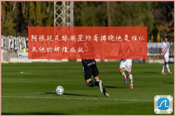 阿根廷足球明星帅哥揭晓他是谁以及他的辉煌成就