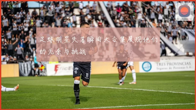 足球明星失落瞬间大合集展现他们的无奈与挑战