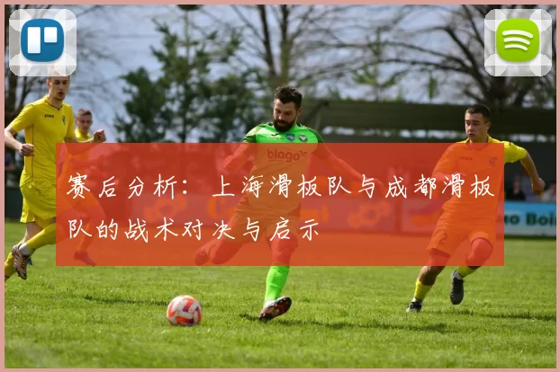 赛后分析：上海滑板队与成都滑板队的战术对决与启示