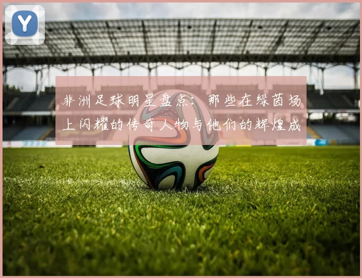 非洲足球明星盘点：那些在绿茵场上闪耀的传奇人物与他们的辉煌成就