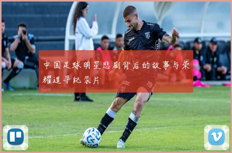 中国足球明星悲剧背后的故事与荣耀追寻纪录片