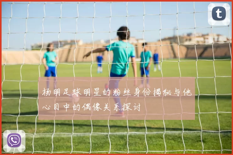杨明足球明星的粉丝身份揭秘与他心目中的偶像关系探讨