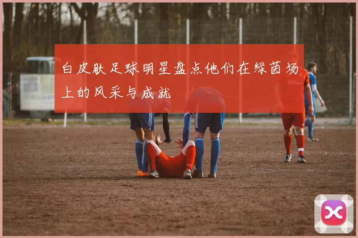白皮肤足球明星盘点他们在绿茵场上的风采与成就
