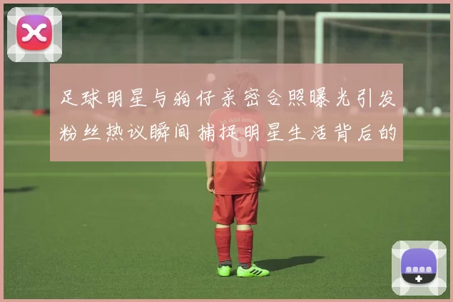 足球明星与狗仔亲密合照曝光引发粉丝热议瞬间捕捉明星生活背后的真实一面