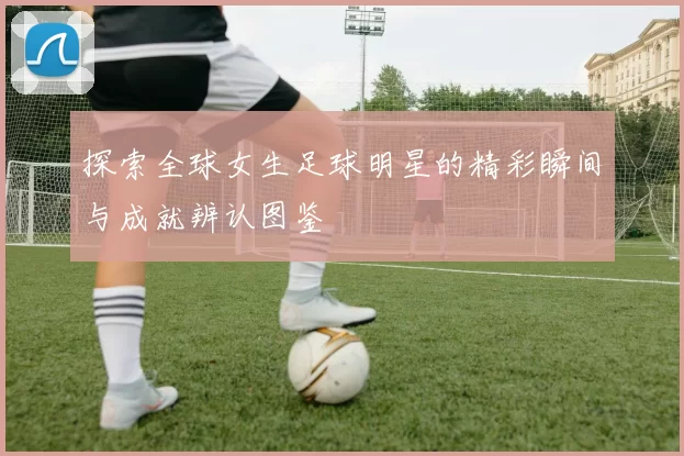 探索全球女生足球明星的精彩瞬间与成就辨认图鉴