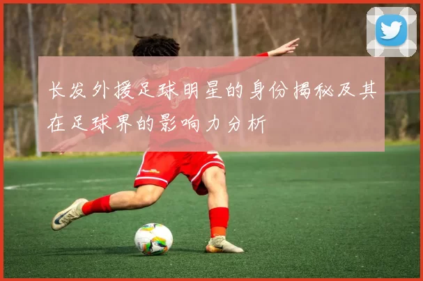 长发外援足球明星的身份揭秘及其在足球界的影响力分析