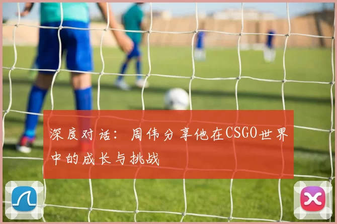 深度对话：周伟分享他在CSGO世界中的成长与挑战