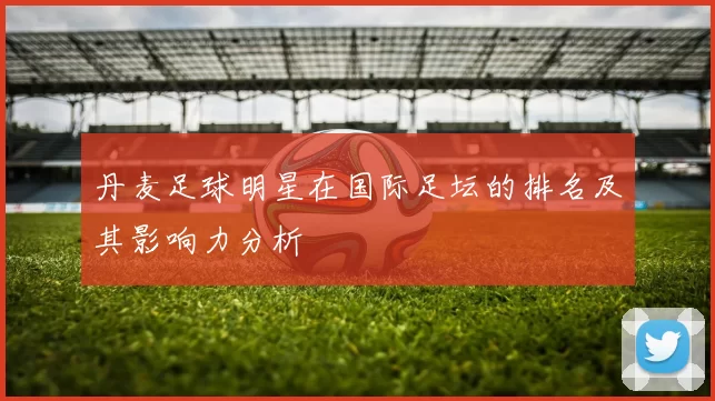 丹麦足球明星在国际足坛的排名及其影响力分析
