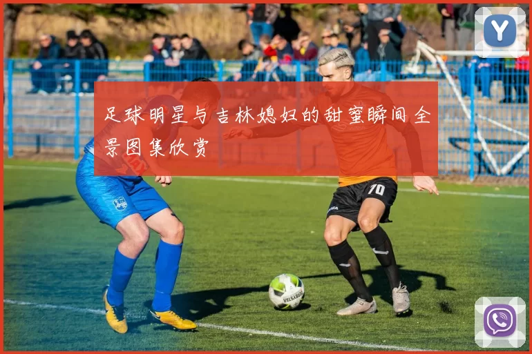 足球明星与吉林媳妇的甜蜜瞬间全景图集欣赏